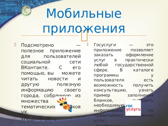 Мобильные приложения Подсмотрено — полезное приложение для пользователей социальной сети ВКонтакте. С его помощью, вы можете читать новости и другую полезную информацию своего города, собранную из множества тематических пабликов VK. «Подсмотрено» Госуслуги — это приложение позволяет заказать оформление услуг в практически любой государственной сфере. В каталоге программы у пользователя есть возможность получить консультацию, узнать пример заполнения бланков, выяснить необходимую информацию по правильному оформлению услуг. «ГосУслуги» 