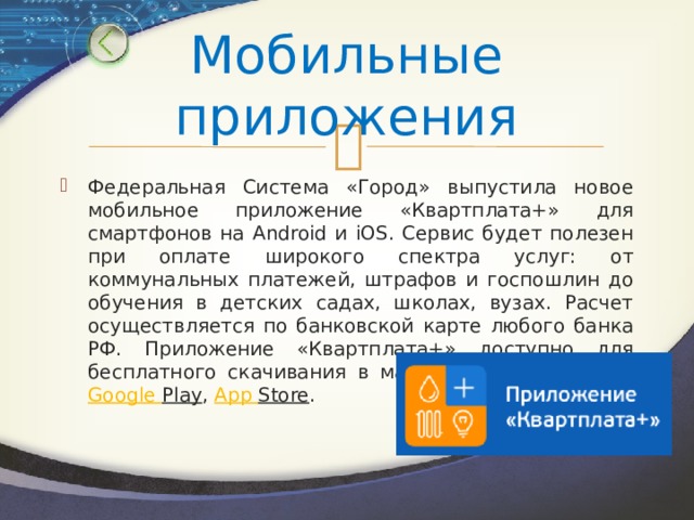 Мобильные приложения Федеральная Система «Город» выпустила новое мобильное приложение «Квартплата+» для смартфонов на Android и iOS. Сервис будет полезен при оплате широкого спектра услуг: от коммунальных платежей, штрафов и госпошлин до обучения в детских садах, школах, вузах. Расчет осуществляется по банковской карте любого банка РФ. Приложение «Квартплата+» доступно для бесплатного скачивания в магазинах приложений  Google   Play ,  App   Store . 
