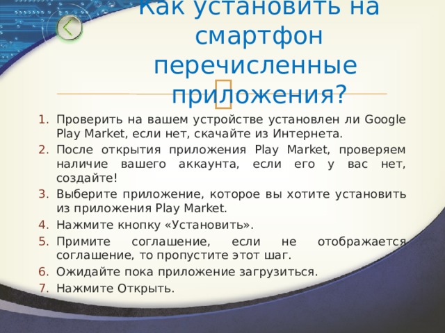 Как установить на смартфон перечисленные приложения? Проверить на вашем устройстве установлен ли Google Play Market, если нет, скачайте из Интернета. После открытия приложения Play Market, проверяем наличие вашего аккаунта, если его у вас нет, создайте! Выберите приложение, которое вы хотите установить из приложения Play Market. Нажмите кнопку «Установить». Примите соглашение, если не отображается соглашение, то пропустите этот шаг. Ожидайте пока приложение загрузиться. Нажмите Открыть. 
