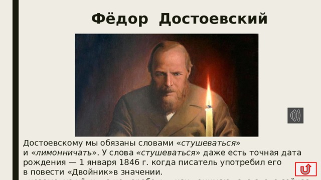 Фёдор Достоевский Достоевскому мы обязаны словами « стушеваться » и « лимонничать ». У слова «стушеваться » даже есть точная дата рождения — 1 января 1846 г. когда писатель употребил его в повести «Двойник»в значении.  «незаметно уйти», а не «оробеть», как понимают это слово сейчас. 