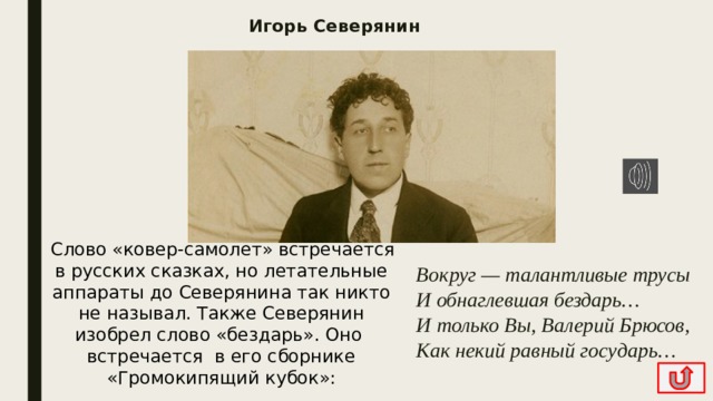 Игорь Северянин   Слово «ковер-самолет» встречается в русских сказках, но летательные аппараты до Северянина так никто не называл. Также Северянин изобрел слово «бездарь». Оно  встречается  в его сборнике «Громокипящий кубок»: Вокруг — талантливые трусы  И обнаглевшая бездарь…  И только Вы, Валерий Брюсов,  Как некий равный государь… 