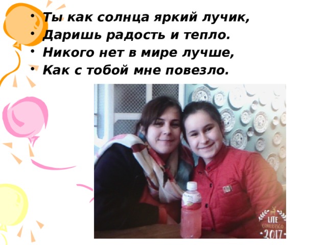 Ты как солнца яркий лучик, Даришь радость и тепло. Никого нет в мире лучше, Как с тобой мне повезло. 