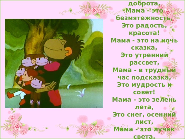 Мама - это значит нежность,  Это ласка, доброта,  Мама - это безмятежность,  Это радость, красота!  Мама - это на ночь сказка,  Это утренний рассвет,  Мама - в трудный час подсказка,  Это мудрость и совет!  Мама - это зелень лета,  Это снег, осенний лист,  Мама - это лучик света,  Мама - это значит ЖИЗНЬ! 