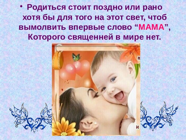 Родиться стоит поздно или рано  хотя бы для того на этот свет, чтоб вымолвить впервые слово “ МАМА ”,  Которого священней в мире нет. 