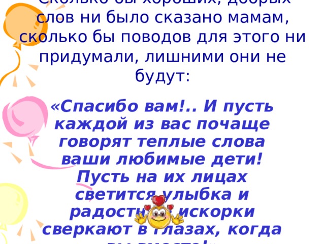  Сколько бы хороших, добрых слов ни было сказано мамам, сколько бы поводов для этого ни придумали, лишними они не будут:  «Спасибо вам!.. И пусть каждой из вас почаще говорят теплые слова ваши любимые дети! Пусть на их лицах светится улыбка и радостные искорки сверкают в глазах, когда вы вместе!» 