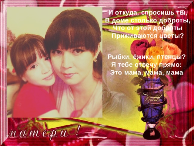 И откуда, спросишь ты, В доме столько доброты, Что от этой доброты Приживаются цветы? Рыбки, ёжики, птенцы? Я тебе отвечу прямо: Это мама, мама, мама 