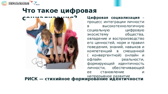 Что такое цифровая социализация? Цифровая социализация – процесс интеграции личности в высокотехнологичную социальную цифровую экосистему общества, овладение и воспроизводство его ценностей, норм и правил поведения, знаний, навыков и компетенций в смешанной ( конвергентной) онлайн и офлайн реальности, формирующей идентичность личности, обеспечивающей ее становление и непрерывное развитие РИСК — стихийное формирование идентичности 