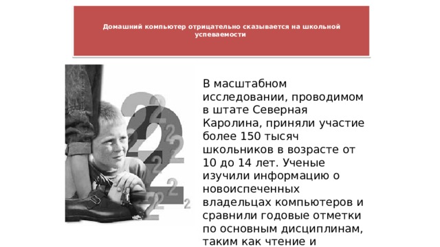   Домашний компьютер отрицательно сказывается на школьной успеваемости      В масштабном исследовании, проводимом в штате Северная Каролина, приняли участие более 150 тысяч школьников в возрасте от 10 до 14 лет. Ученые изучили информацию о новоиспеченных владельцах компьютеров и сравнили годовые отметки по основным дисциплинам, таким как чтение и математика, до и после покупки домашнего компьютера 