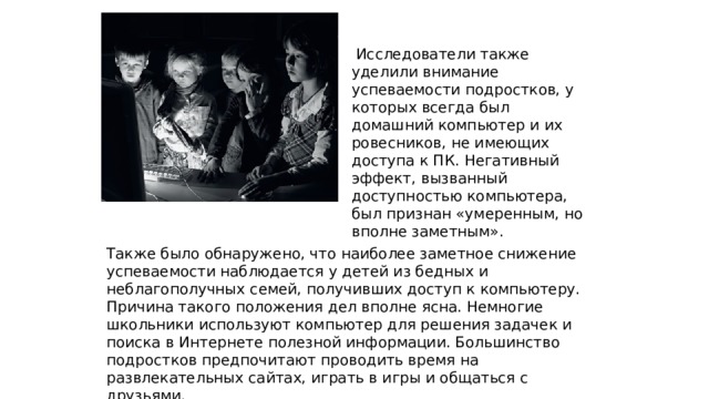  Исследователи также уделили внимание успеваемости подростков, у которых всегда был домашний компьютер и их ровесников, не имеющих доступа к ПК. Негативный эффект, вызванный доступностью компьютера, был признан «умеренным, но вполне заметным». Также было обнаружено, что наиболее заметное снижение успеваемости наблюдается у детей из бедных и неблагополучных семей, получивших доступ к компьютеру. Причина такого положения дел вполне ясна. Немногие школьники используют компьютер для решения задачек и поиска в Интернете полезной информации. Большинство подростков предпочитают проводить время на развлекательных сайтах, играть в игры и общаться с друзьями. 