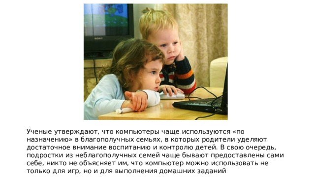 Ученые утверждают, что компьютеры чаще используются «по назначению» в благополучных семьях, в которых родители уделяют достаточное внимание воспитанию и контролю детей. В свою очередь, подростки из неблагополучных семей чаще бывают предоставлены сами себе, никто не объясняет им, что компьютер можно использовать не только для игр, но и для выполнения домашних заданий 