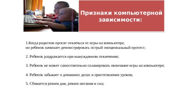  Признаки компьютерной зависимости:   1.Когда родители просят отвлечься от игры на компьютере, но ребенок начинает демонстрировать острый эмоциональный протест; 2. Ребенок раздражается при вынужденном отвлечении; 3. Ребенок не может самостоятельно спланировать окончание игры на компьютере; 4. Ребенок забывает о домашних делах и приготовлении уроков; 5. Сбивается режим дня, режим питания и сна; 
