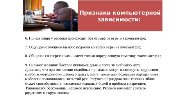  Признаки компьютерной зависимости:   6. Прием пищи у ребенка происходит без отрыва от игры на компьютере; 7. Ощущение эмоционального подъема во время игры на компьютере; 8. Общение со сверстниками имеет только определенную тематику « компьютер » ; 9. Сильное желание быстрее оказаться дома и сесть за любимую игру. Доказано, что при появлении подобных признаков могут возникнуть нарушения в работе желудочно-кишечного тракта, могут появиться болевыми ощущениями в области позвоночника, запястий рук. Регулярное раздражение глазных яблок может способствовать появлению головных болей и проблем со зрением.  Развивается бессонница , нервное истощение. Ребенок начинает грубить родителям и окружающим. 