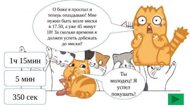 О боже я проспал и теперь опаздываю! Мне нужно быть возле миски в 17.50, а уже 45 минут 18! За сколько времени я должен успеть добежать до миски? 1ч 15мин Ты молодец! Я успел покушать! 5 мин 350 сек 