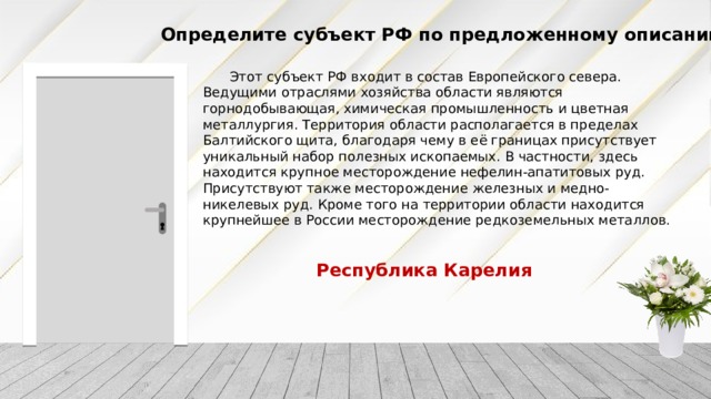 Определите субъект РФ по предложенному описанию Этот субъект РФ входит в состав Европейского севера. Ведущими отраслями хозяйства области являются горнодобывающая, химическая промышленность и цветная металлургия. Территория области располагается в пределах Балтийского щита, благодаря чему в её границах присутствует уникальный набор полезных ископаемых. В частности, здесь находится крупное месторождение нефелин-апатитовых руд. Присутствуют также месторождение железных и медно-никелевых руд. Кроме того на территории области находится крупнейшее в России месторождение редкоземельных металлов. Республика Карелия 
