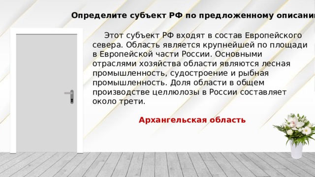 Определите субъект РФ по предложенному описанию Этот субъект РФ входят в состав Европейского севера. Область является крупнейшей по площади в Европейской части России. Основными отраслями хозяйства области являются лесная промышленность, судостроение и рыбная промышленность. Доля области в общем производстве целлюлозы в России составляет около трети. Архангельская область 