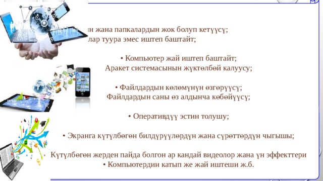  • Файлдардын жана папкалардын жок болуп кетүүсү; • Программалар туура эмес иштеп баштайт; • Компьютер жай иштеп баштайт; Аракет системасынын жүктөлбөй калуусу; • Файлдардын көлөмүнүн өзгөрүүсү; Файлдардын саны өз алдынча көбөйүүсү; • Оперативдүү эстин толушу; • Экранга күтүлбөгөн билдүрүүлөрдүн жана сүрөттөрдүн чыгышы; Күтүлбөгөн жерден пайда болгон ар кандай видеолор жана үн эффекттери • Компьютердин катып же жай иштеши ж.б. 