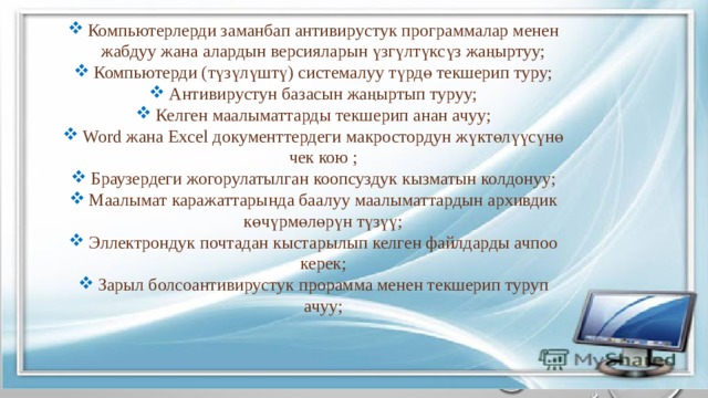 Компьютерлерди заманбап антивирустук программалар менен жабдуу жана алардын версияларын үзгүлтүксүз жаңыртуу; Компьютерди (түзүлүштү) системалуу түрдө текшерип туру; Антивирустун базасын жаңыртып туруу; Келген маалыматтарды текшерип анан ачуу; Word жана Excel документтердеги макростордун жүктөлүүсүнө чек кою ; Браузердеги жогорулатылган коопсуздук кызматын колдонуу; Маалымат каражаттарында баалуу маалыматтардын архивдик көчүрмөлөрүн түзүү; Эллектрондук почтадан кыстарылып келген файлдарды ачпоо керек; Зарыл болсоантивирустук прорамма менен текшерип туруп ачуу; 