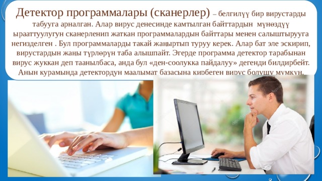 Детектор программалары (сканерлер) – белгилүү бир вирустарды табууга арналган. Алар вирус денесинде камтылган байттардын мүнөздүү ырааттуулугун сканерленип жаткан программалардын байттары менен салыштырууга негизделген . Бул программаларды такай жаңыртып туруу керек. Алар бат эле эскирип, вирустардын жаңы түрлөрүн таба алышпайт. Эгерде программа детектор тарабынан вирус жуккан деп таанылбаса, анда бул «ден-соолукка пайдалуу» дегенди билдирбейт. Анын курамында детектордун маалымат базасына кирбеген вирус болушу мүмкүн. 