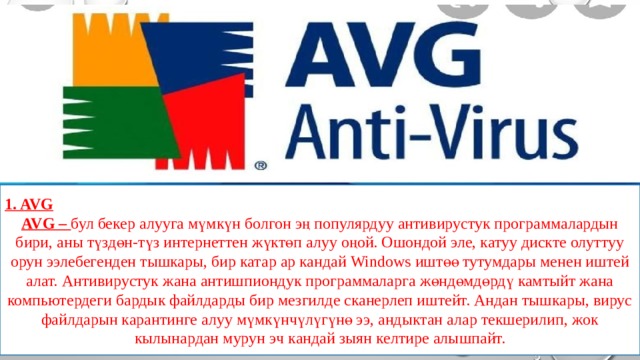 1. AVG AVG – бул бекер алууга мүмкүн болгон эң популярдуу антивирустук программалардын бири, аны түздөн-түз интернеттен жүктөп алуу оңой. Ошондой эле, катуу дискте олуттуу орун ээлебегенден тышкары, бир катар ар кандай Windows иштөө тутумдары менен иштей алат. Антивирустук жана антишпиондук программаларга жөндөмдөрдү камтыйт жана компьютердеги бардык файлдарды бир мезгилде сканерлеп иштейт. Андан тышкары, вирус файлдарын карантинге алуу мүмкүнчүлүгүнө ээ, андыктан алар текшерилип, жок кылынардан мурун эч кандай зыян келтире алышпайт. 