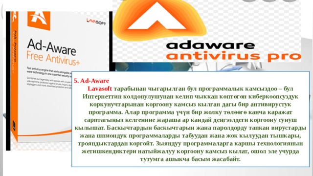 5. Ad-Aware Lavasoft тарабынан чыгарылган бул программалык камсыздоо – бул Интернеттин колдонулушунан келип чыккан көптөгөн киберкоопсуздук коркунучтарынан коргоону камсыз кылган дагы бир антивирустук программа. Алар программа үчүн бир жолку төлөөгө канча каражат сарптагыңыз келгенине жараша ар кандай деңгээлдеги коргоону сунуш кылышат. Баскычтардын баскычтарын жана паролдорду тапкан вирустарды жана шпиондук программаларды табуудан жана жок кылуудан тышкары, трояндыктардан коргойт. Зыяндуу программаларга каршы технологиянын жетишкендиктери натыйжалуу коргоону камсыз кылат, ошол эле учурда тутумга ашыкча басым жасабайт. 