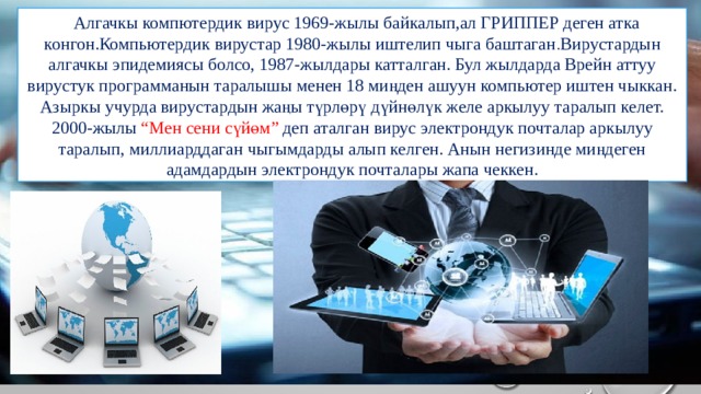   Алгачкы компютердик вирус 1969-жылы байкалып,ал ГРИППЕР деген атка конгон.Компьютердик вирустар 1980-жылы иштелип чыга баштаган . Вирустардын алгачкы эпидемиясы болсо, 1987-жылдары катталган. Бул жылдарда Врейн аттуу вирустук программанын таралышы менен 18 миңден ашуун компьютер иштен чыккан. Азыркы учурда вирустардын жаңы түрлөрү дүйнөлүк желе аркылуу таралып келет. 2000-жылы “Мен сени сүйөм” деп аталган вирус электрондук почталар аркылуу таралып, миллиарддаган чыгымдарды алып келген. Анын негизинде миңдеген адамдардын электрондук почталары жапа чеккен. 