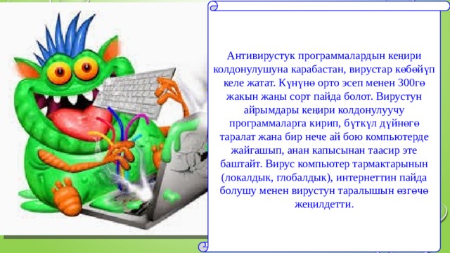 Антивирустук программалардын кеңири колдонулушуна карабастан, вирустар көбөйүп келе жатат. Күнүнө орто эсеп менен 300гө жакын жаңы сорт пайда болот. Вирустун айрымдары кеңири колдонулуучу программаларга кирип, бүткүл дүйнөгө таралат жана бир нече ай бою компьютерде жайгашып, анан капысынан таасир эте баштайт. Вирус компьютер тармактарынын (локалдык, глобалдык), интернеттин пайда болушу менен вирустун таралышын өзгөчө жеңилдетти. 