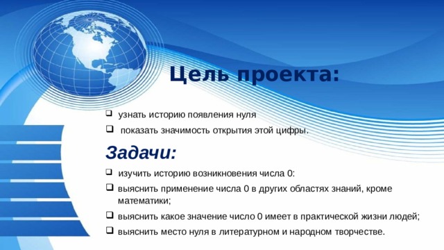 Цель проекта:  узнать историю появления нуля  показать значимость открытия этой цифры. Задачи:  изучить историю возникновения числа 0: выяснить применение числа 0 в других областях знаний, кроме математики; выяснить какое значение число 0 имеет в практической жизни людей; выяснить место нуля в литературном и народном творчестве. 