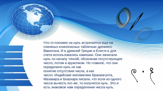 Что-то похожее на нуль встречается еще на глиняных клинописных табличках древнего Вавилона. И в древней Греции и Египте в для счета использовались камешки. Они записали нуль по началу точной, обозначая отсутствующее число, потом и кружочком. Но главное, что они определили нуль не как понятие отсутствия числа, а как число. Индийские математики Брахмагупта, Махавира и Бхаскара писали, что если из одного числа вычесть его же, то получится нуль. Это и есть знакомое нам определения числа нуль. 