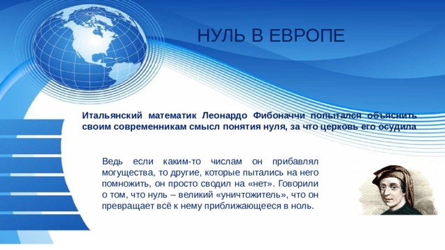 НУЛЬ В ЕВРОПЕ Итальянский математик Леонардо Фибоначчи попытался объяснить своим современникам смысл понятия нуля, за что церковь его осудила Ведь если каким-то числам он прибавлял могущества, то другие, которые пытались на него помножить, он просто сводил на «нет». Говорили о том, что нуль – великий «уничтожитель», что он превращает всё к нему приближающееся в ноль. 