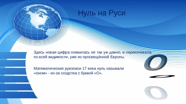 Нуль на Руси Здесь новая цифра появилась не так уж давно, и перекочевала, по всей видимости, уже из просвещённой Европы. Математические рукописи 17 века нуль называли «оном» - из-за сходства с буквой «О». 