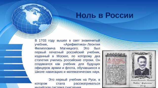 Ноль в России В 1703 году вышел в свет знаменитый учебник,  «Арифметика» Леонтия Филипповича Магницкого. Это был первый печатный российский учебник, изданный в Москве, по которому два столетия учились российские отроки. Он создавался как учебник для будущих офицеров армии и флота, обучавшихся в Школе навигацких и математических наук.  Это первый учебник на Руси, в котором стала рассматриваться индийская система счисления. 
