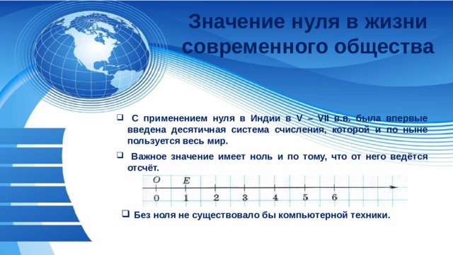 Значение нуля в жизни современного общества  С применением нуля в Индии в V – VII в.в. была впервые введена десятичная система счисления, которой и по ныне пользуется весь мир.  Важное значение имеет ноль и по тому, что от него ведётся отсчёт. Без ноля не существовало бы компьютерной техники. 