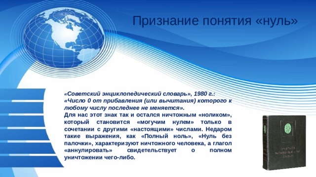 Признание понятия «нуль» « Советский энциклопедический словарь», 1980 г.: «Число 0 от прибавления (или вычитания) которого к любому числу последнее не меняется». Для нас этот знак так и остался ничтожным «ноликом», который становится «могучим нулем» только в сочетании с другими «настоящими» числами. Недаром такие выражения, как «Полный ноль», «Нуль без палочки», характеризуют ничтожного человека, а глагол «аннулировать» свидетельствует о полном уничтожении чего-либо. 