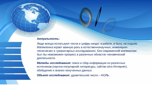 Актуальность: Люди всегда используют числа и цифры везде: в работе, в быту, на отдыхе. Математика играет важную роль в естественнонаучных, инженерно-технических и гуманитарных исследованиях. Без современной математики был бы невозможен прогресс в различных областях человеческой деятельности. Методы исследования:  поиск и сбор информации из различных источников (научно-популярной литературы, сайтов сети Интернет), обобщение и анализ полученных данных. Объект исследования:  удивительное число – НОЛЬ. 