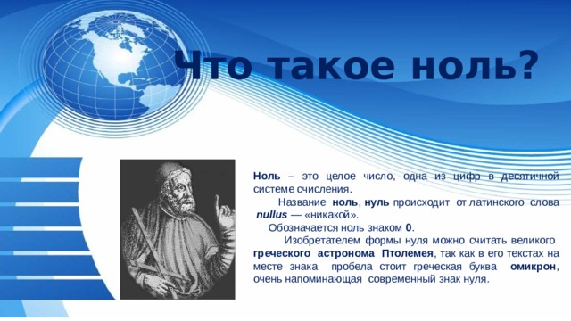 Что такое ноль? Ноль – это целое число, одна из цифр в десятичной системе счисления.  Название ноль ,  нуль  происходит от латинского слова   nullus  — «никакой».  Обозначается ноль знаком 0 .  Изобретателем формы нуля можно считать великого греческого астронома Птолемея , так как в его текстах на месте знака пробела стоит греческая буква омикрон , очень напоминающая современный знак нуля. 