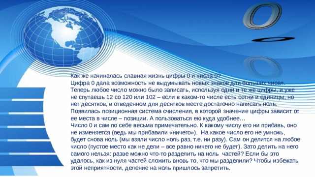 Как же начиналась славная жизнь цифры 0 и числа 0? Цифра 0 дала возможность не выдумывать новых знаков для больших чисел. Теперь любое число можно было записать, используя одни и те же цифры, и уже не спутаешь 12 со 120 или 102 – если в каком-то числе есть сотни и единицы, но нет десятков, в отведенном для десятков месте достаточно написать ноль. Появилась позиционная система счисления, в которой значение цифры зависит от ее места в числе – позиции. А пользоваться ею куда удобнее… Число 0 и сам по себе весьма примечательно. К какому числу его ни прибавь, оно не изменяется (ведь мы прибавили «ничего»). На какое число его не умножь, будет снова ноль (мы взяли число ноль раз, т.е. ни разу). Сам он делится на любое число (пустое место как не дели – все равно ничего не будет). Зато делить на него самого нельзя: разве можно что-то разделить на ноль частей? Если бы это удалось, как из нуля частей сложить вновь то, что мы разделили? Чтобы избежать этой неприятности, деление на ноль пришлось запретить. 