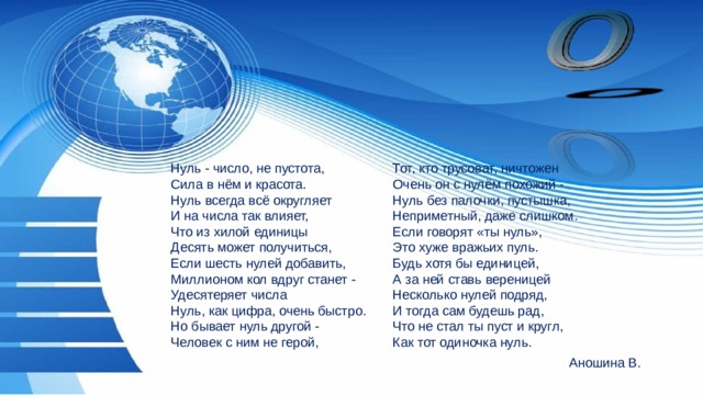 Тот, кто трусоват, ничтожен Нуль - число, не пустота, Очень он с нулём похожий - Сила в нём и красота. Нуль всегда всё округляет Нуль без палочки, пустышка, Неприметный, даже слишком. И на числа так влияет, Что из хилой единицы Если говорят «ты нуль», Это хуже вражьих пуль. Десять может получиться, Если шесть нулей добавить, Будь хотя бы единицей, Миллионом кол вдруг станет - А за ней ставь вереницей Удесятеряет числа Несколько нулей подряд, Нуль, как цифра, очень быстро. И тогда сам будешь рад, Но бывает нуль другой - Что не стал ты пуст и кругл, Человек с ним не герой, Как тот одиночка нуль. Аношина В. 