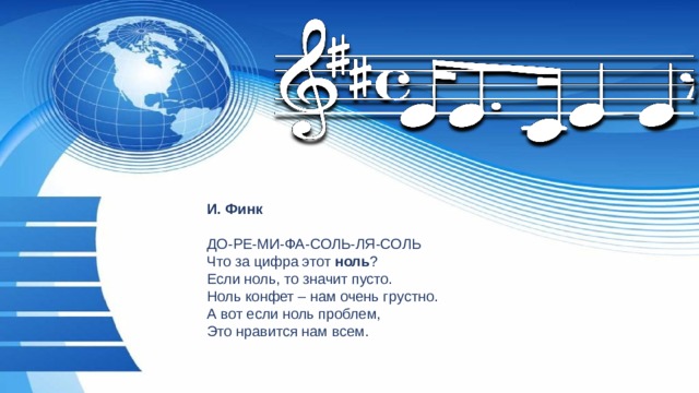 И. Финк   ДО-РЕ-МИ-ФА-СОЛЬ-ЛЯ-СОЛЬ  Что за цифра этот  ноль ?  Если ноль, то значит пусто.  Ноль конфет – нам очень грустно.  А вот если ноль проблем,  Это нравится нам всем. 
