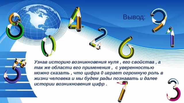 Вывод: Узнав историю возникновения нуля , его свойства , а так же области его применения , с уверенностью можно сказать , что цифра 0 играет огромную роль в жизни человека и мы будем рады познавать и далее истории возникновения цифр . 