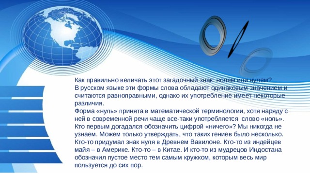 Как правильно величать этот загадочный знак: нолем или нулем? В русском языке эти формы слова обладают одинаковым значением и считаются равноправными, однако их употребление имеет некоторые различия. Форма «нуль» принята в математической терминологии, хотя наряду с ней в современной речи чаще все-таки употребляется слово «ноль». Кто первым догадался обозначить цифрой «ничего»? Мы никогда не узнаем. Можем только утверждать, что таких гениев было несколько. Кто-то придумал знак нуля в Древнем Вавилоне. Кто-то из индейцев майя – в Америке. Кто-то – в Китае. И кто-то из мудрецов Индостана обозначил пустое место тем самым кружком, которым весь мир пользуется до сих пор. 