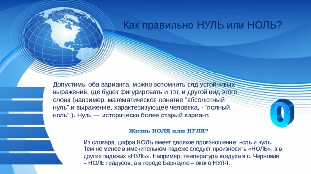 Как правильно НУЛЬ или НОЛЬ? Допустимы оба варианта, можно вспомнить ряд устойчивых выражений, где будет фигурировать и тот, и другой вид этого слова (например, математическое понятие 