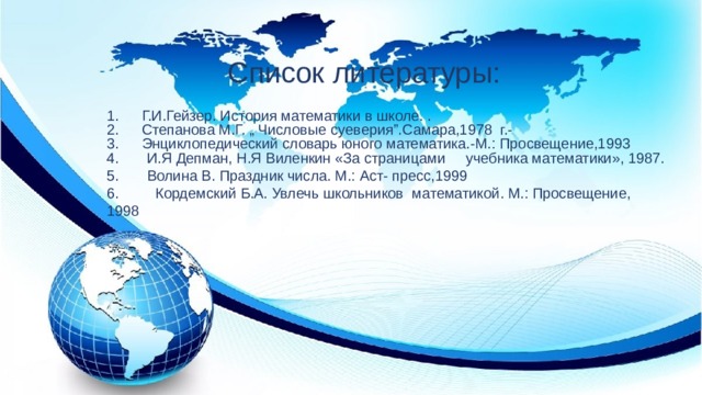 Список литературы: Г.И.Гейзер. История математики в школе. . Степанова М.Г. „ Числовые суеверия”.Самара,1978 г.- Энциклопедический словарь юного математика.-М.: Просвещение,1993 4. И.Я Депман, Н.Я Виленкин «За страницами учебника математики», 1987. 5. Волина В. Праздник числа. М.: Аст- пресс,1999 6. Кордемский Б.А. Увлечь школьников математикой. М.: Просвещение, 1998  