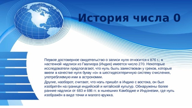 История числа 0 Первое достоверное свидетельство о записи нуля относится к 876 г.; в настенной надписи из Гвалиора (Индия) имеется число 270. Некоторые исследователи предполагают, что нуль быль заимствован у греков, которые ввели в качестве нуля букву «о» в шестидесятеричную систему счисления, употребляемую ими в астрономии. Другие, наоборот, считают, что ноль пришёл в Индию с востока, он был изобретён на границе индийской и китайской культур. Обнаружены более ранние надписи от 683 и 686 гг. в нынешних Камбодже и Индонезии, где нуль изображён в виде точки и малого кружка. 