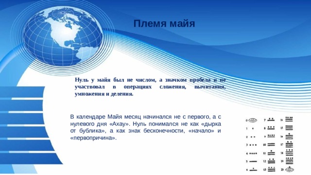 Племя майя Нуль у майя был не числом, а значком пробела и не участвовал в операциях сложения, вычитания, умножения и деления. В календаре Майя месяц начинался не с первого, а с нулевого дня «Ахау». Нуль понимался не как «дырка от бублика», а как знак бесконечности, «начало» и «первопричина». 