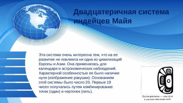 Двадцатеричная система индейцев Майя  Эта система очень интересна тем, что на ее развитие не повлияла ни одна из цивилизаций Европы и Азии. Она применялась для календаря и астрономических наблюдений. Характерной особенностью ее было наличие нуля (изображение ракушки). Основанием этой системы было число 20. Первые 19 чисел получались путем комбинирование точек (один) и черточек (пять). 