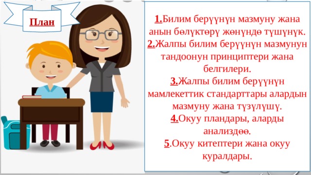 1. Билим берүүнүн мазмуну жана анын бөлүктөрү жөнүндө түшүнүк. 2. Жалпы билим берүүнүн мазмунун тандоонун принциптери жана белгилери. 3. Жалпы билим берүүнүн мамлекеттик стандарттары алардын мазмуну жана түзүлүшү. 4. Окуу пландары, аларды анализдөө. 5 .Окуу китептери жана окуу куралдары. План 
