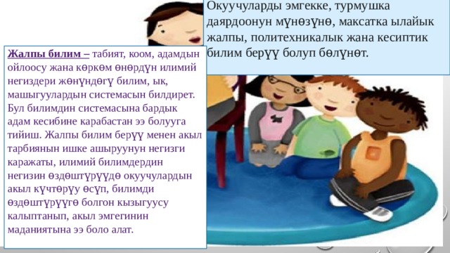 Окуучуларды эмгекке, турмушка даярдоонун мүнѳзүнѳ, максатка ылайык жалпы, политехникалык жана кесиптик билим берүү болуп бѳлүнѳт. Жалпы билим – табият, коом, адамдын ойлоосу жана кѳркѳм ѳнѳрдүн илимий негиздери жѳнүндѳгү билим, ык, машыгуулардын системасын билдирет. Бул билимдин системасына бардык адам кесибине карабастан ээ болууга тийиш. Жалпы билим берүү менен акыл тарбиянын ишке ашыруунун негизги каражаты, илимий билимдердин негизин ѳздѳштүрүүдѳ окуучулардын акыл күчтѳрүу ѳсүп, билимди ѳздѳштүрүүгѳ болгон кызыгуусу калыптанып, акыл эмгегинин маданиятына ээ боло алат. 