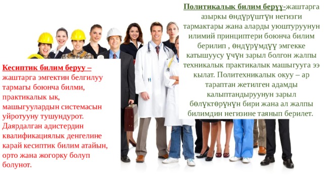 Политикалык билим берүү- жаштарга азыркы ѳндүрүштүн негизги тармактары жана аларды уюштуруунун илимий принциптери боюнча билим берилип , ѳндүрүмдүү эмгекке катышуусу үчүн зарыл болгон жалпы техникалык практикалык машыгууга ээ кылат. Политехникалык окуу – ар тараптан жетилген адамды калыптандыруунун зарыл бѳлүктѳрүнүн бири жана ал жалпы билимдин негизине таянып берилет. Кесиптик билим беруу – жаштарга эмгектин белгилуу тармагы боюнча билми, практикалык ык, машыгуулардын системасын уйротууну тушундурот. Даярдалган адистердин квалификациялык денгелине карай кесиптик билим атайын, орто жана жогорку болуп болунот. 