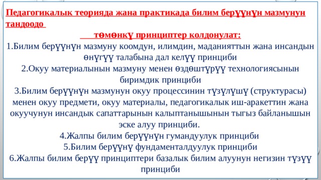 Педагогикалык теорияда жана практикада билим берүүнүн мазмунун тандоодо  тѳмѳнкү принциптер колдонулат: 1.Билим берүүнүн мазмуну коомдун, илимдин, маданияттын жана инсандын ѳнүгүү талабына дал келүү принциби 2.Окуу материалынын мазмуну менен ѳздѳштүрүү технологиясынын биримдик принциби 3.Билим берүүнүн мазмунун окуу процессинин түзүлүшү (структурасы) менен окуу предмети, окуу материалы, педагогикалык иш-аракеттин жана окуучунун инсандык сапаттарынын калыптанышынын тыгыз байланышын эске алуу принциби. 4.Жалпы билим берүүнүн гумандуулук принциби 5.Билим берүүнү фундаменталдуулук принциби 6.Жалпы билим берүү принциптери базалык билим алуунун негизин түзүү принциби 