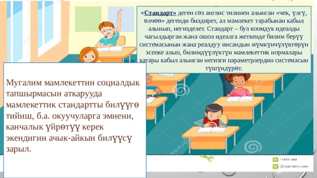 « Стандарт» деген сѳз англис тилинен алынган «чек, үлгү, ѳлчѳѳ» дегенди билдирет, ал мамлекет тарабынан кабыл алынып, негизделет. Стандарт – бул коомдук идеалды чагылдырган жана ошол идеалга жеткенде билим берүү системасынын жана реалдуу инсандын мүмкүнчүлүктѳрүн эсепке алып, билимдүүлүктүн мамлекеттик нормалары катары кабыл алынган негизги параметрлердин системасын түшүндүрѳт. Мугалим мамлекеттин социалдык тапшырмасын аткарууда мамлекеттик стандартты билүүгѳ тийиш, б.а. окуучуларга эмнени, канчалык үйрѳтүү керек экендигин ачык-айкын билүүсү зарыл. 
